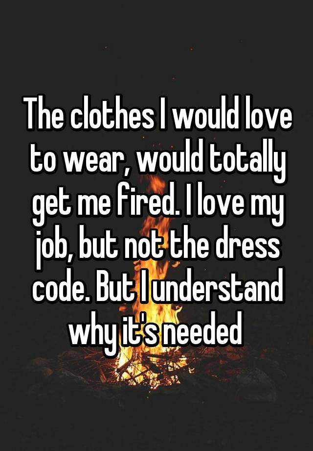 The clothes I would love to wear, would totally get me fired. I love my job, but not the dress code. But I understand why it's needed 