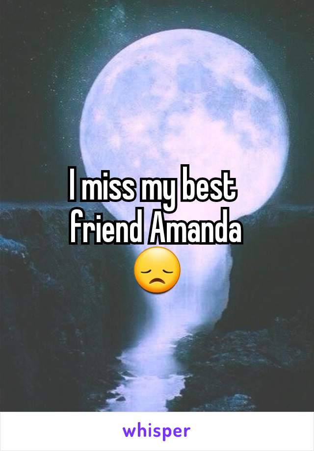 I miss my best 
friend Amanda
😞