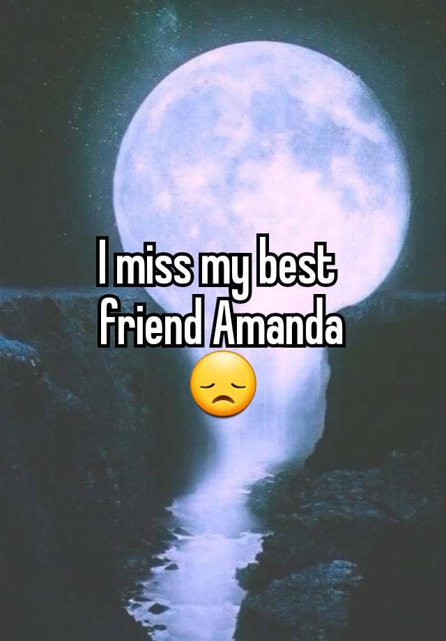 I miss my best 
friend Amanda
😞