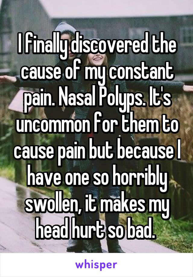 I finally discovered the cause of my constant pain. Nasal Polyps. It's uncommon for them to cause pain but because I have one so horribly swollen, it makes my head hurt so bad. 