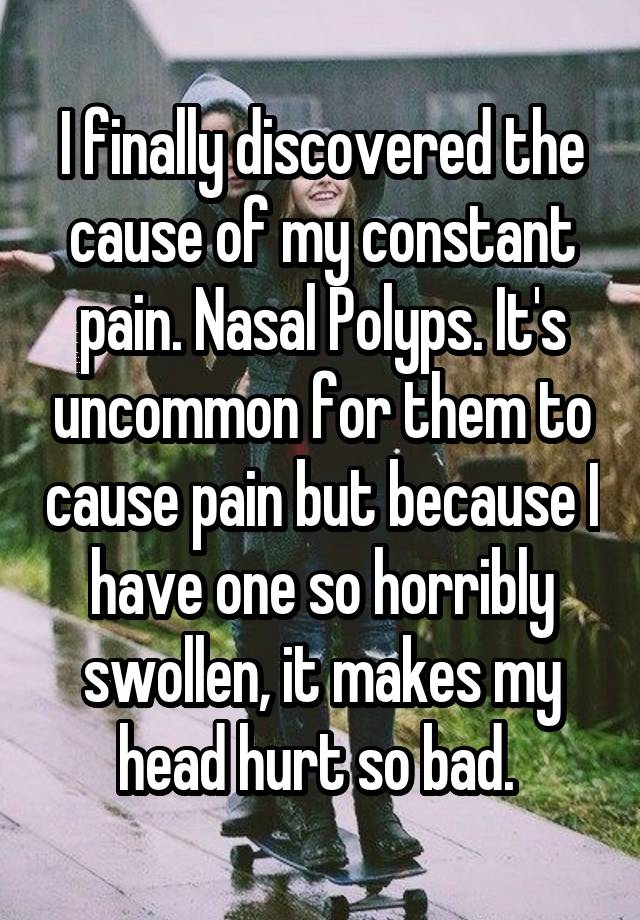 I finally discovered the cause of my constant pain. Nasal Polyps. It's uncommon for them to cause pain but because I have one so horribly swollen, it makes my head hurt so bad. 