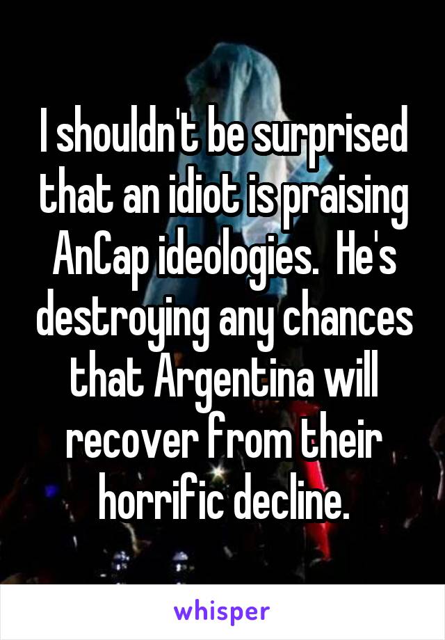 I shouldn't be surprised that an idiot is praising AnCap ideologies.  He's destroying any chances that Argentina will recover from their horrific decline.