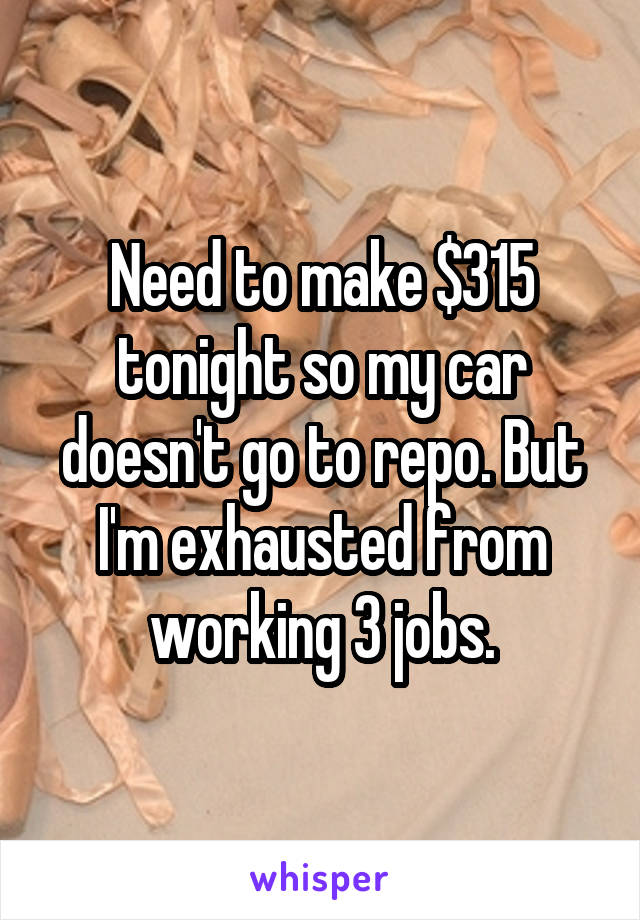 Need to make $315 tonight so my car doesn't go to repo. But I'm exhausted from working 3 jobs.