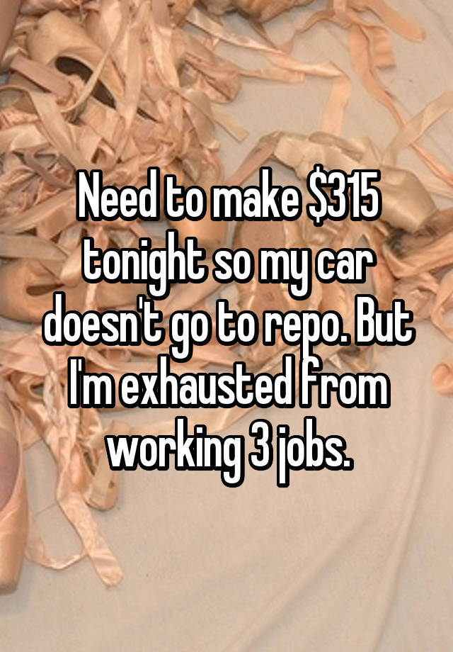 Need to make $315 tonight so my car doesn't go to repo. But I'm exhausted from working 3 jobs.