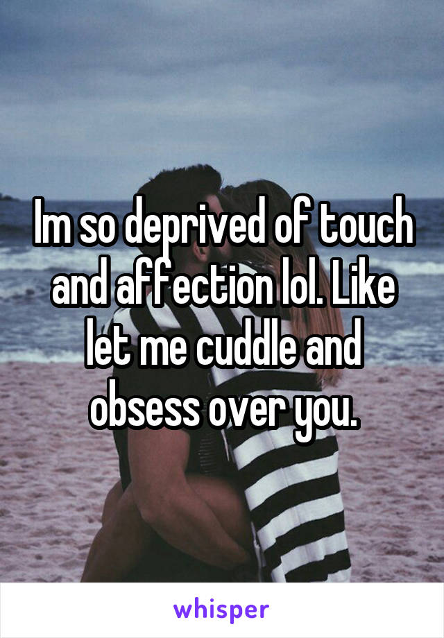 Im so deprived of touch and affection lol. Like let me cuddle and obsess over you.