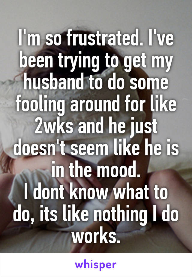 I'm so frustrated. I've been trying to get my husband to do some fooling around for like 2wks and he just doesn't seem like he is in the mood.
I dont know what to do, its like nothing I do works.