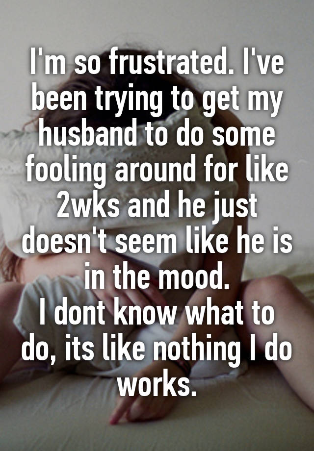 I'm so frustrated. I've been trying to get my husband to do some fooling around for like 2wks and he just doesn't seem like he is in the mood.
I dont know what to do, its like nothing I do works.