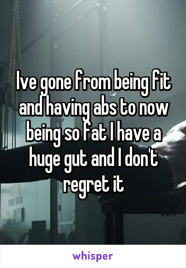 Ive gone from being fit and having abs to now being so fat I have a huge gut and I don't regret it