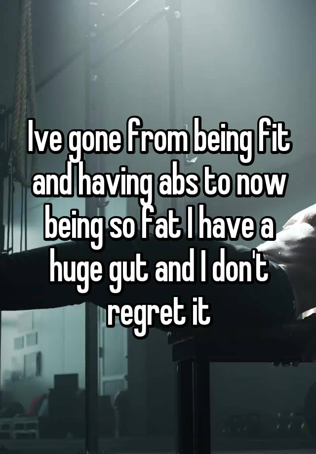 Ive gone from being fit and having abs to now being so fat I have a huge gut and I don't regret it