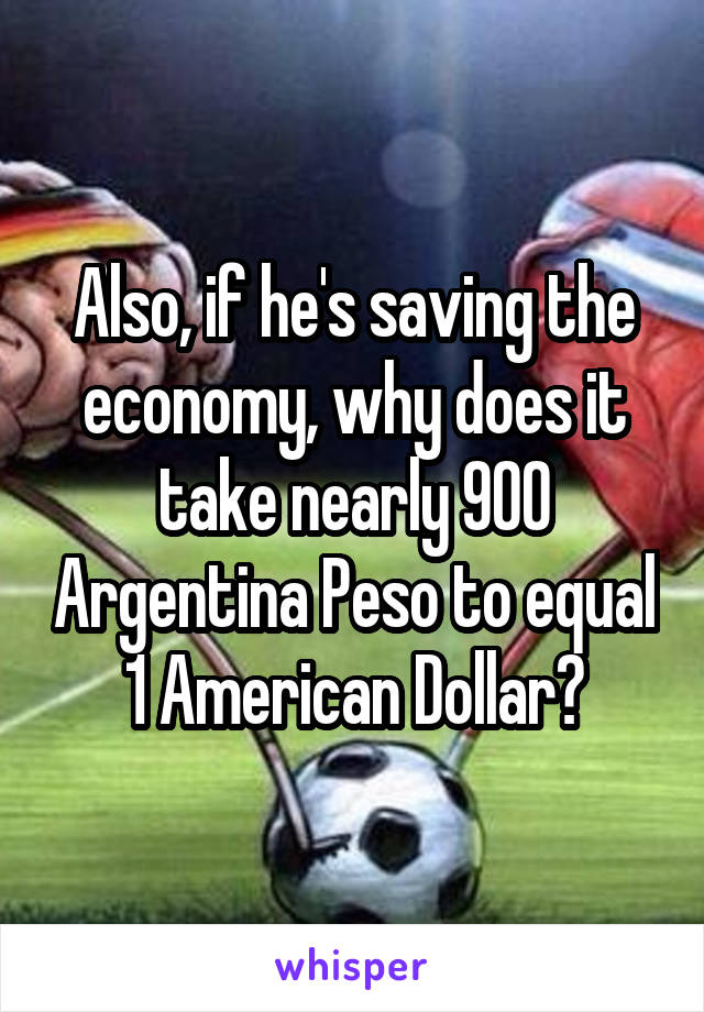 Also, if he's saving the economy, why does it take nearly 900 Argentina Peso to equal 1 American Dollar?