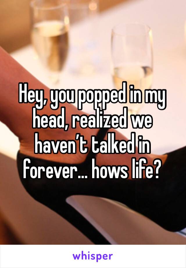 Hey, you popped in my head, realized we haven’t talked in forever… hows life?