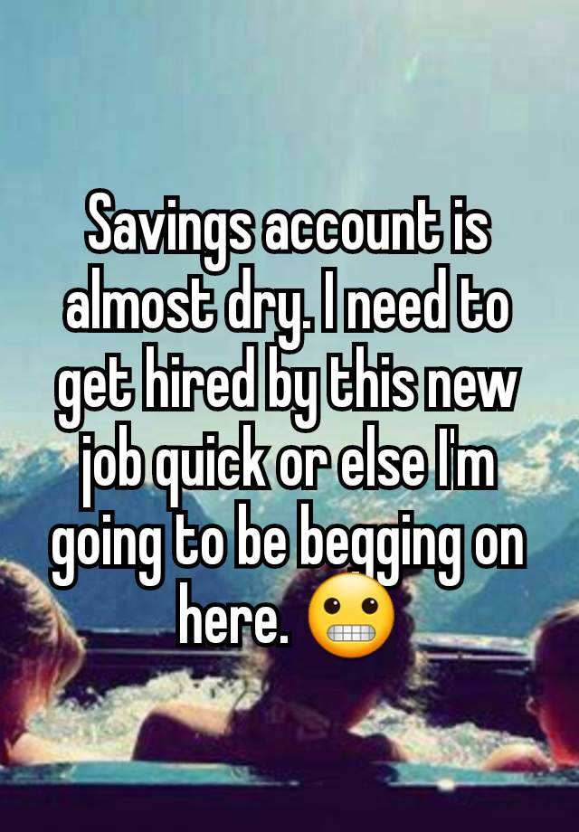 Savings account is almost dry. I need to get hired by this new job quick or else I'm going to be begging on here. 😬