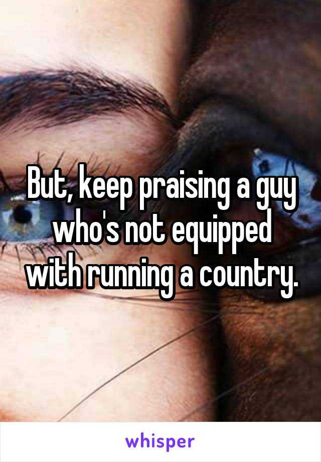 But, keep praising a guy who's not equipped with running a country.