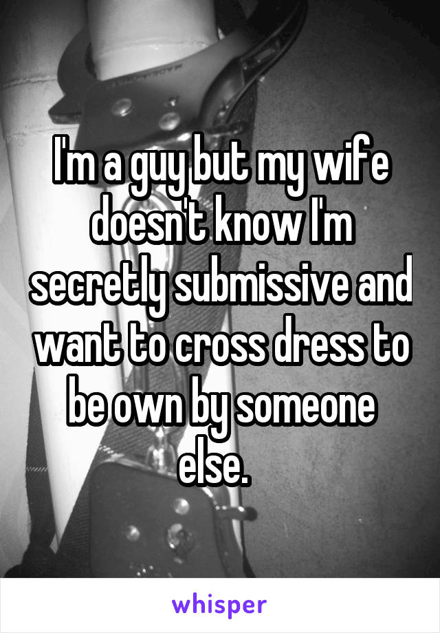 I'm a guy but my wife doesn't know I'm secretly submissive and want to cross dress to be own by someone else.  