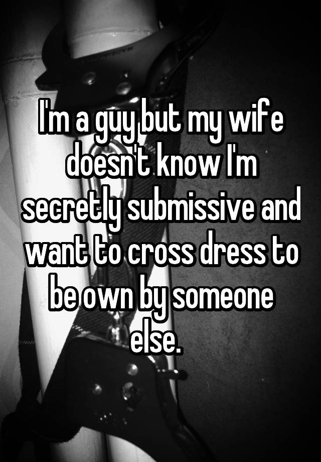 I'm a guy but my wife doesn't know I'm secretly submissive and want to cross dress to be own by someone else.  