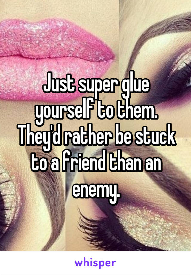 Just super glue yourself to them. They'd rather be stuck to a friend than an enemy.