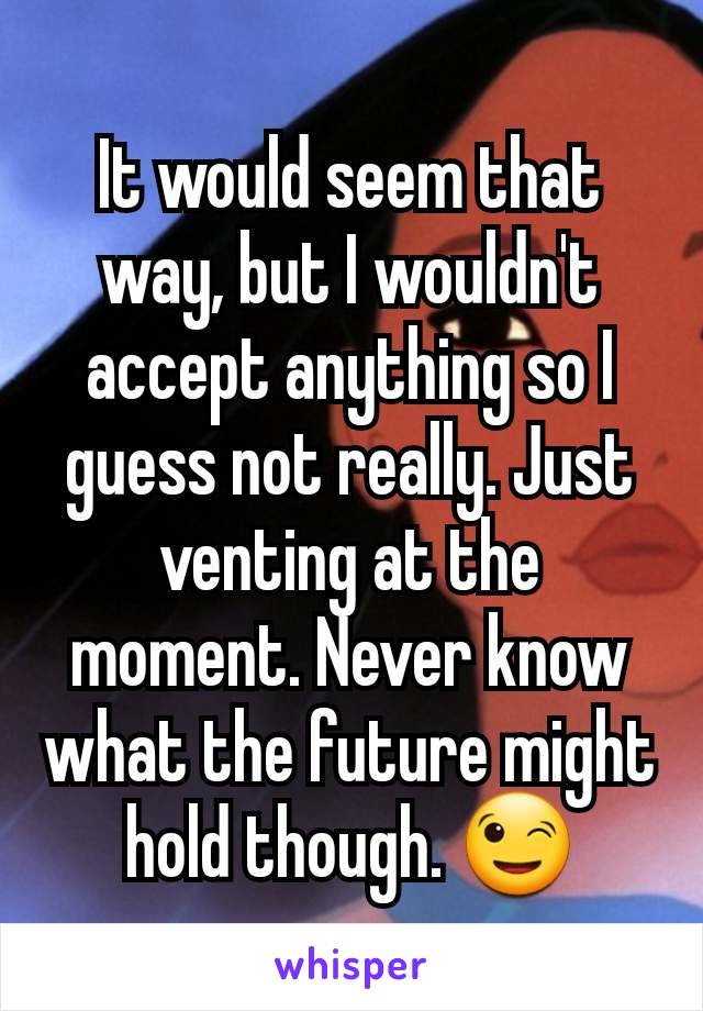 It would seem that way, but I wouldn't accept anything so I guess not really. Just venting at the moment. Never know what the future might hold though. 😉