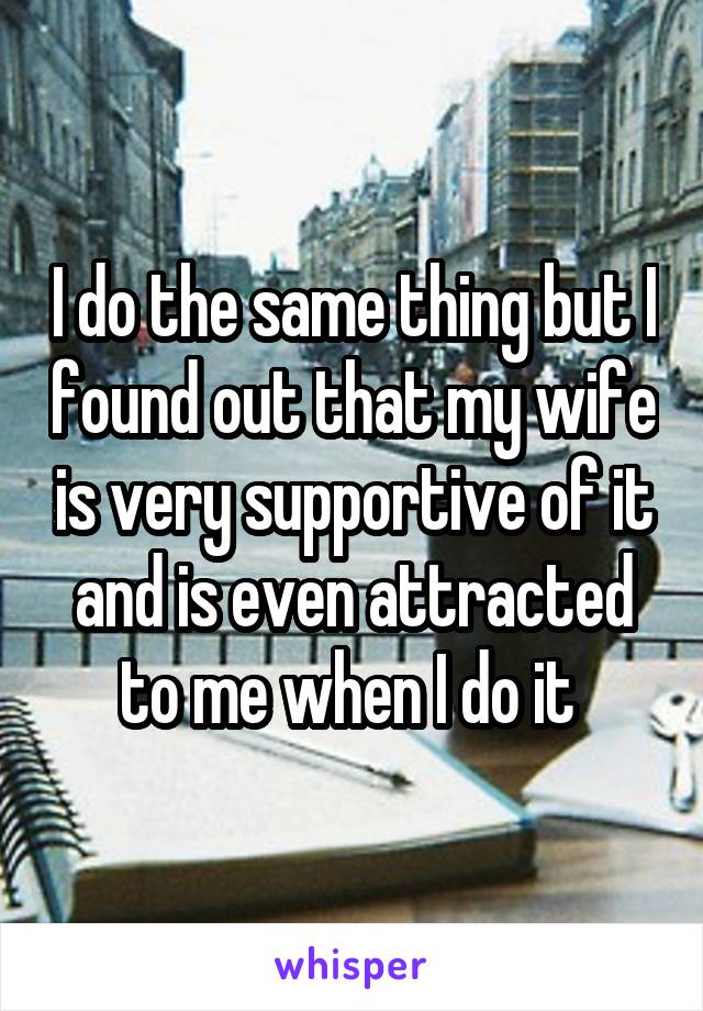 I do the same thing but I found out that my wife is very supportive of it and is even attracted to me when I do it 