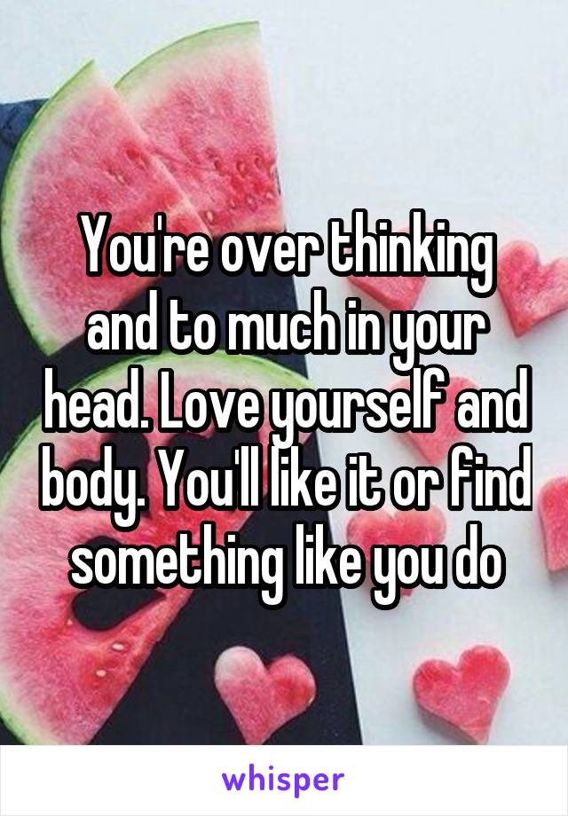 You're over thinking and to much in your head. Love yourself and body. You'll like it or find something like you do