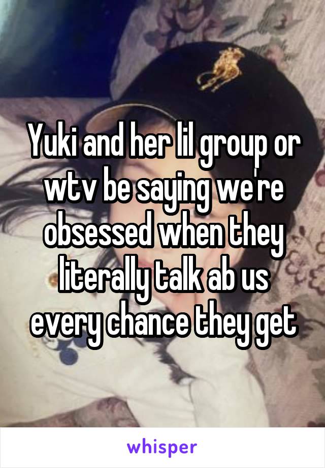 Yuki and her lil group or wtv be saying we're obsessed when they literally talk ab us every chance they get