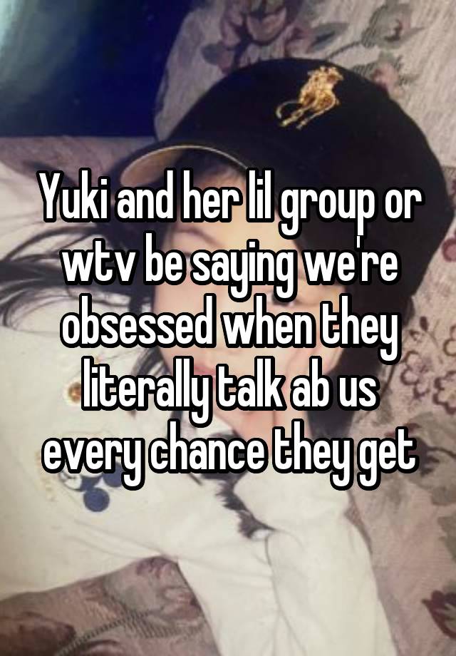 Yuki and her lil group or wtv be saying we're obsessed when they literally talk ab us every chance they get