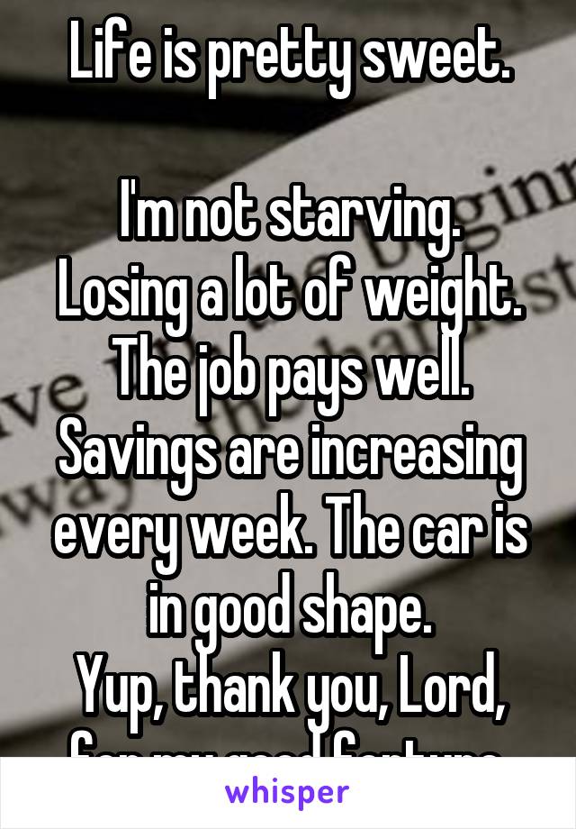 Life is pretty sweet.

I'm not starving. Losing a lot of weight. The job pays well. Savings are increasing every week. The car is in good shape.
Yup, thank you, Lord, for my good fortune.