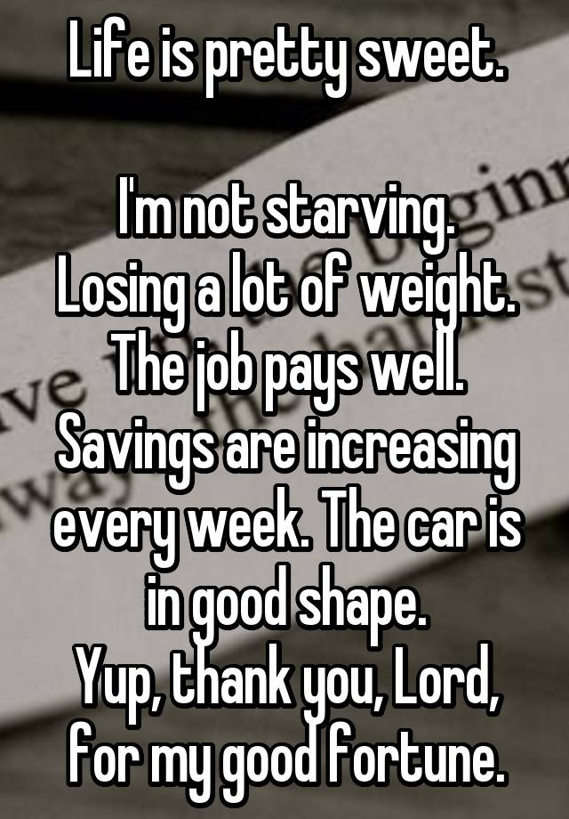 Life is pretty sweet.

I'm not starving. Losing a lot of weight. The job pays well. Savings are increasing every week. The car is in good shape.
Yup, thank you, Lord, for my good fortune.