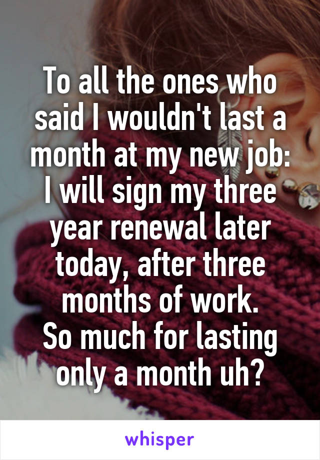 To all the ones who said I wouldn't last a month at my new job:
I will sign my three year renewal later today, after three months of work.
So much for lasting only a month uh?