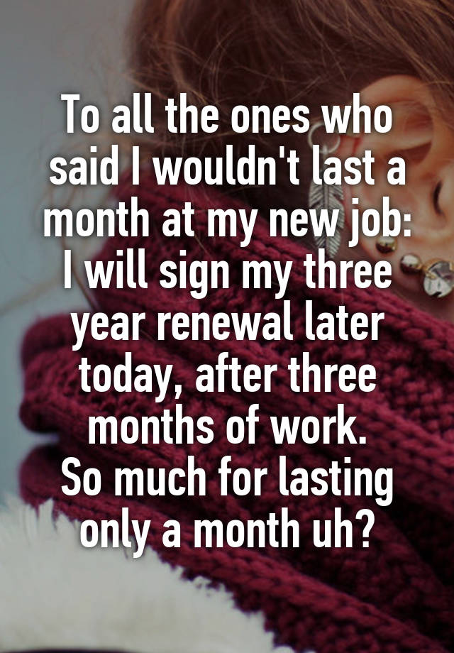 To all the ones who said I wouldn't last a month at my new job:
I will sign my three year renewal later today, after three months of work.
So much for lasting only a month uh?