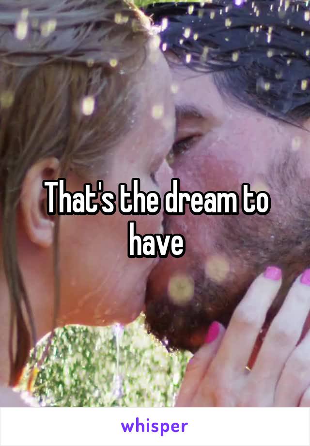 That's the dream to have