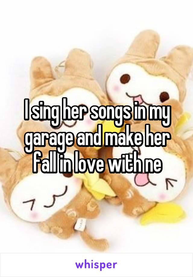 I sing her songs in my garage and make her fall in love with ne