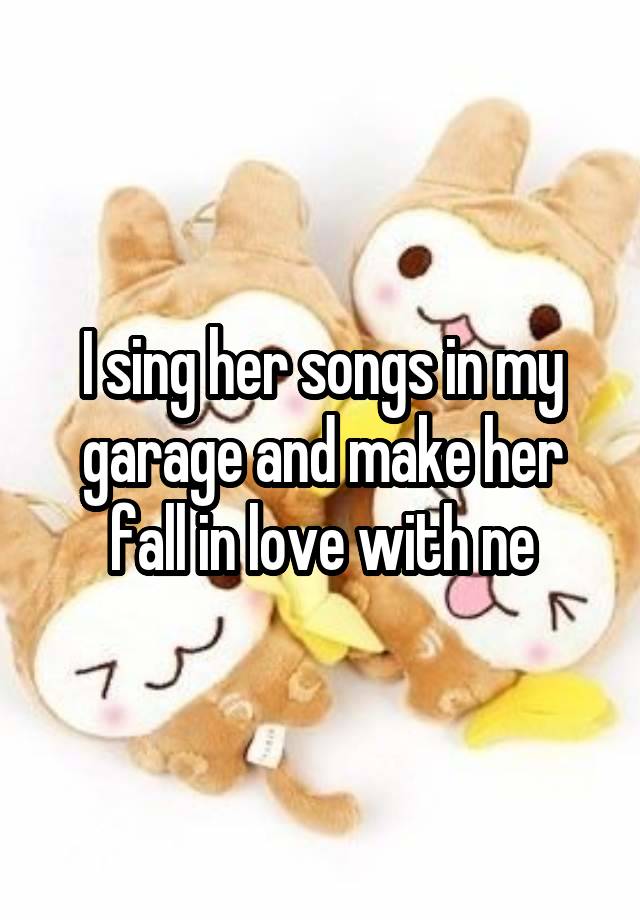 I sing her songs in my garage and make her fall in love with ne