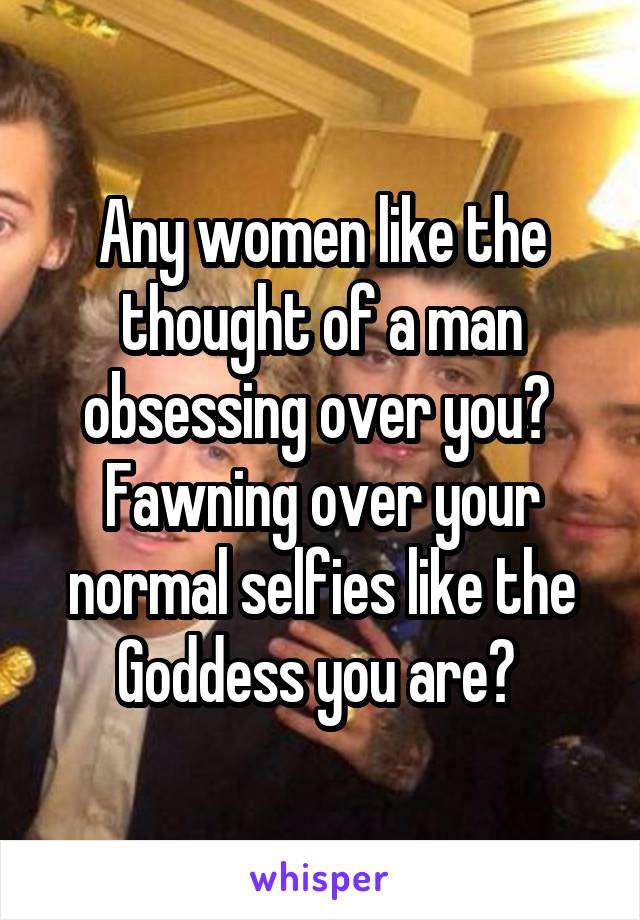 Any women like the thought of a man obsessing over you? 
Fawning over your normal selfies like the Goddess you are? 