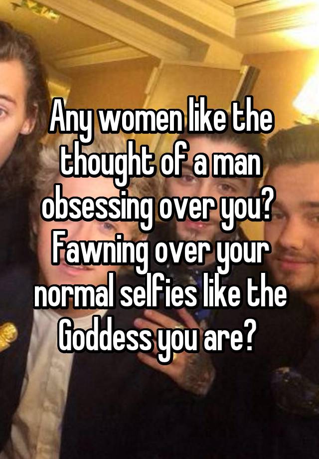 Any women like the thought of a man obsessing over you? 
Fawning over your normal selfies like the Goddess you are? 