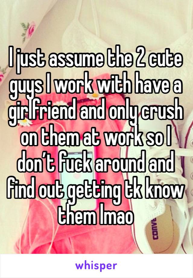 I just assume the 2 cute guys I work with have a girlfriend and only crush on them at work so I don’t fuck around and find out getting tk know them lmao 