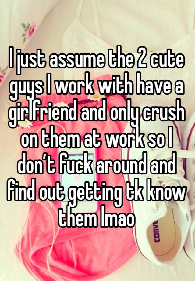 I just assume the 2 cute guys I work with have a girlfriend and only crush on them at work so I don’t fuck around and find out getting tk know them lmao 