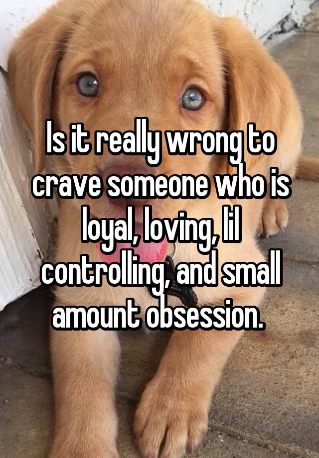 Is it really wrong to crave someone who is loyal, loving, lil controlling, and small amount obsession. 