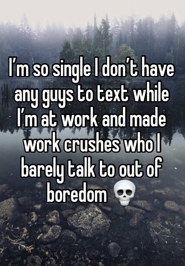 I’m so single I don’t have any guys to text while I’m at work and made work crushes who I barely talk to out of boredom 💀