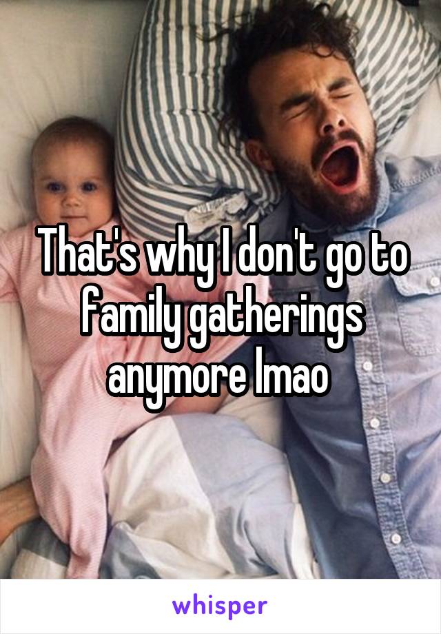 That's why I don't go to family gatherings anymore lmao 