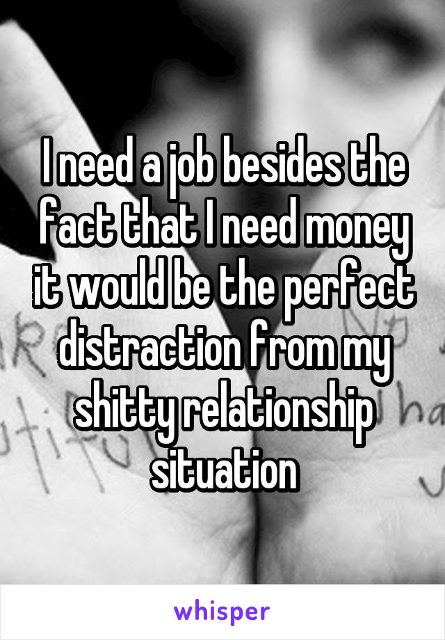 I need a job besides the fact that I need money it would be the perfect distraction from my shitty relationship situation