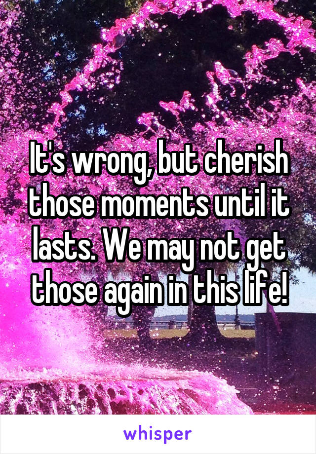 It's wrong, but cherish those moments until it lasts. We may not get those again in this life!