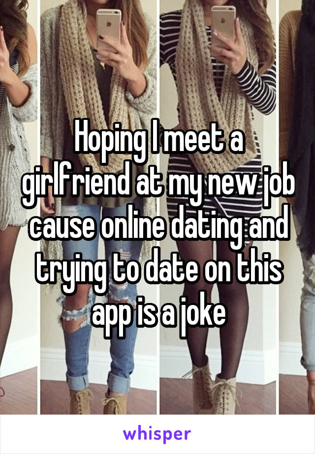 Hoping I meet a girlfriend at my new job cause online dating and trying to date on this app is a joke