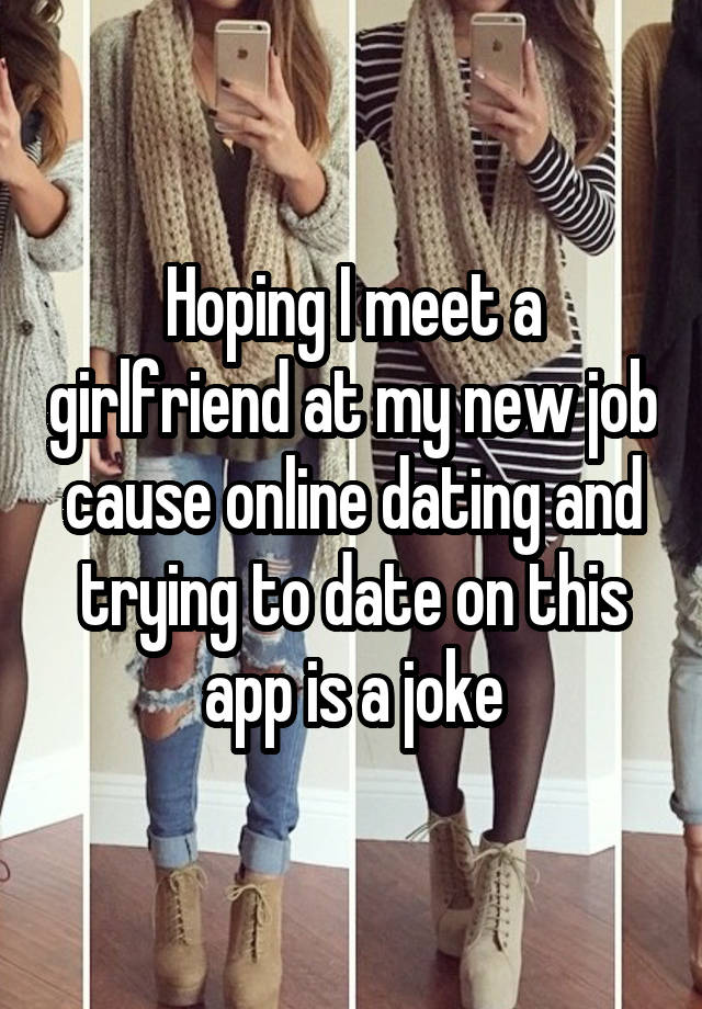 Hoping I meet a girlfriend at my new job cause online dating and trying to date on this app is a joke