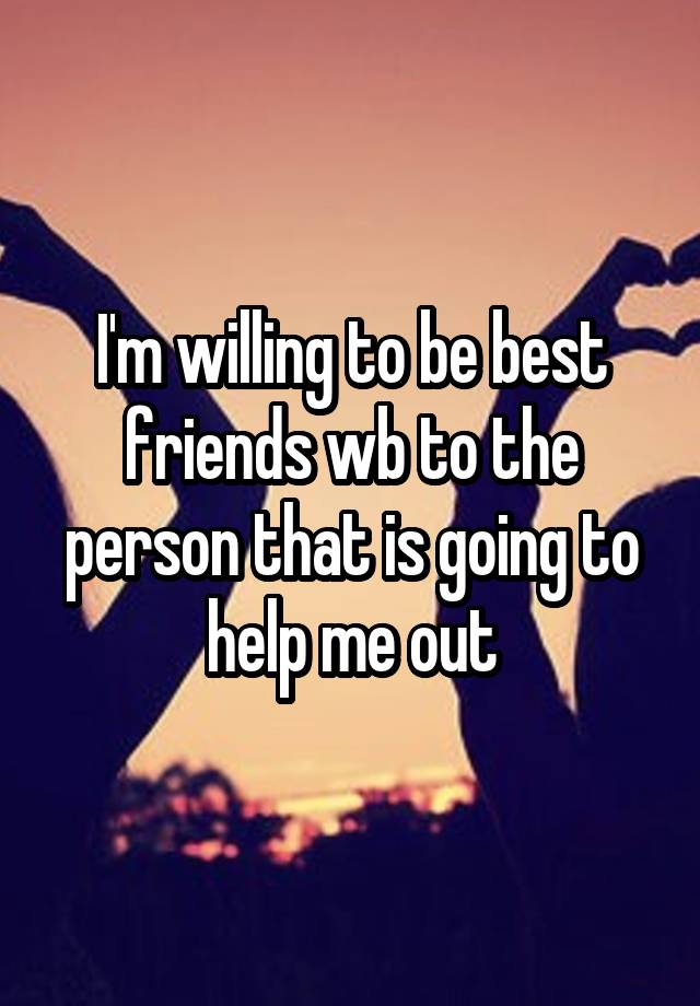 I'm willing to be best friends wb to the person that is going to help me out