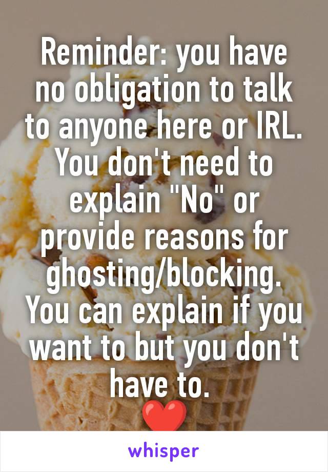 Reminder: you have no obligation to talk to anyone here or IRL. You don't need to explain "No" or provide reasons for ghosting/blocking. You can explain if you want to but you don't have to. 
❤️