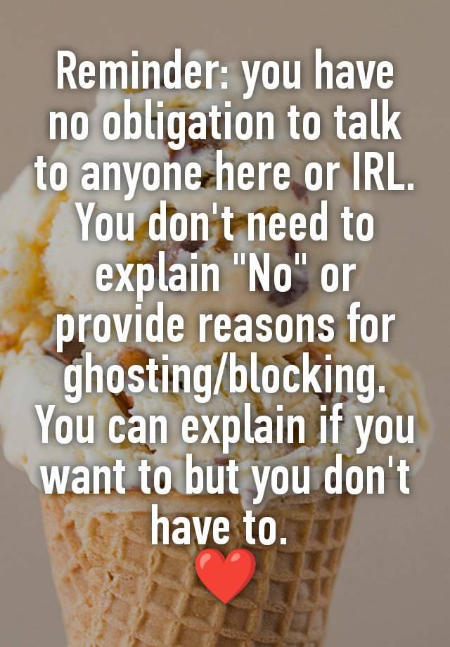 Reminder: you have no obligation to talk to anyone here or IRL. You don't need to explain "No" or provide reasons for ghosting/blocking. You can explain if you want to but you don't have to. 
❤️