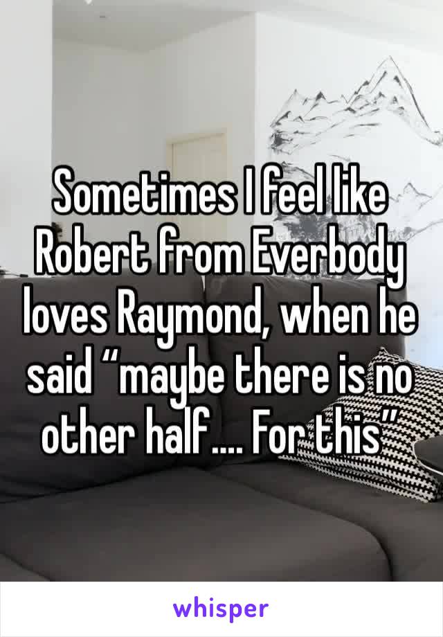 Sometimes I feel like  Robert from Everbody loves Raymond, when he said “maybe there is no other half…. For this”