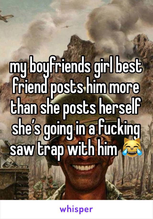 my boyfriends girl best friend posts him more than she posts herself she’s going in a fucking saw trap with him 😹