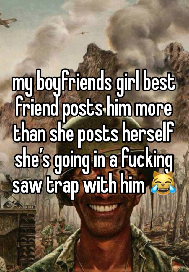 my boyfriends girl best friend posts him more than she posts herself she’s going in a fucking saw trap with him 😹