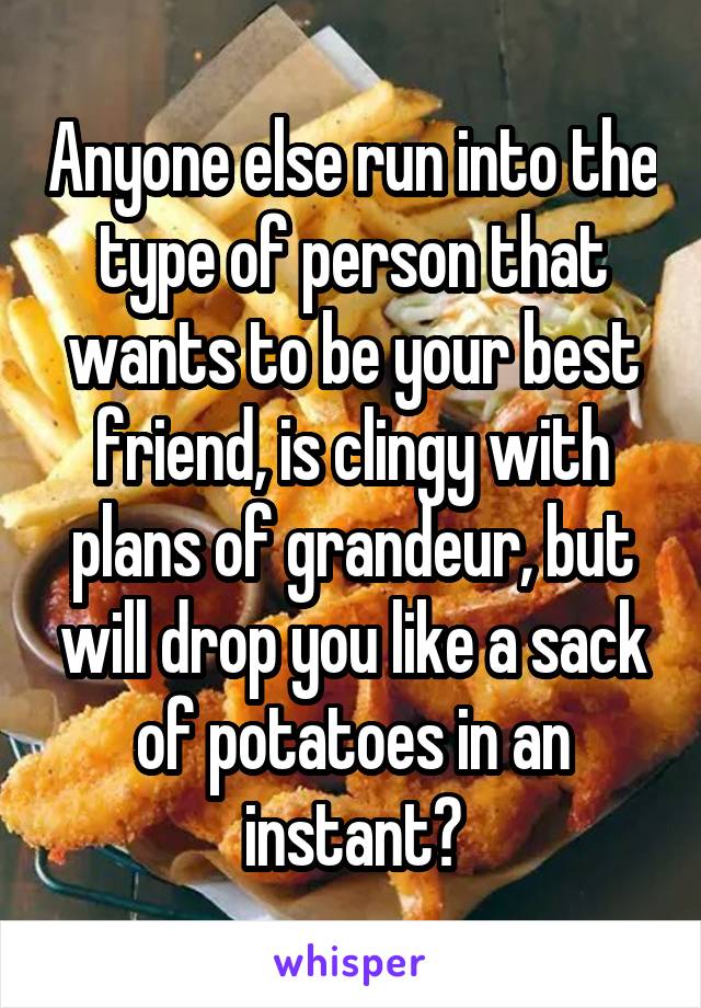 Anyone else run into the type of person that wants to be your best friend, is clingy with plans of grandeur, but will drop you like a sack of potatoes in an instant?